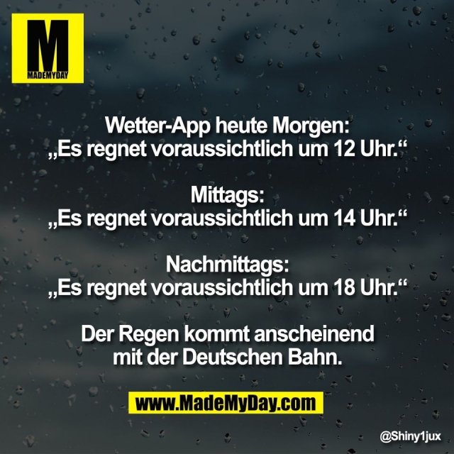 Wetter-App heute Morgen:<br />
„Es regnet voraussichtlich um 12 Uhr.“<br />
<br />
Mittags:<br />
„Es regnet voraussichtlich um 14 Uhr.“<br />
<br />
Nachmittags:<br />
„Es regnet voraussichtlich um 18 Uhr.“<br />
<br />
Der Regen kommt anscheinend<br />
mit der Deutschen Bahn.
