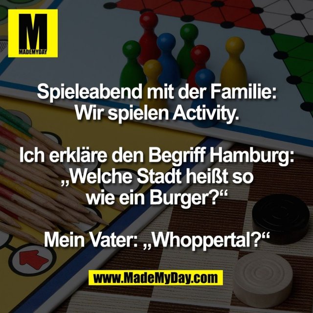 Spieleabend mit der Familie:<br />
Wir spielen Activity.<br />
<br />
Ich erkläre den Begriff Hamburg:<br />
„Welche Stadt heißt so<br />
wie ein Burger?“<br />
<br />
Mein Vater: „Whoppertal?“