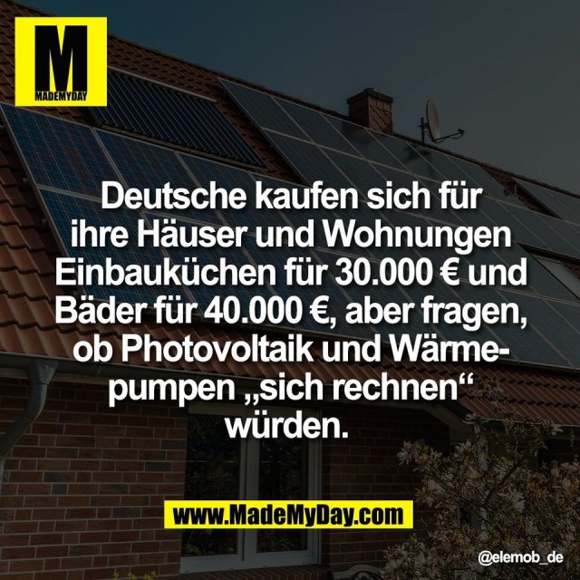 Deutsche kaufen sich für<br />
ihre Häuser und Wohnungen<br />
Einbauküchen für 30.000 € und<br />
Bäder für 40.000 €, aber fragen,<br />
ob Photovoltaik und Wärme-<br />
pumpen „sich rechnen“<br />
würden.