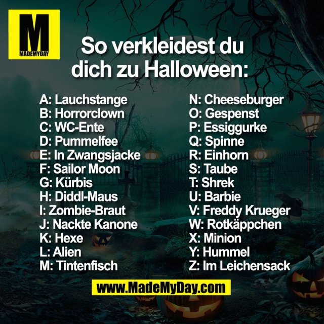 So verkleidest du dich zu Halloween: <br />
A: Lauchstange <br />
B: Horrorclown <br />
C: WC-Ente <br />
D: Pummelfee <br />
E: In Zwangsjacke<br />
F: Sailor Moon <br />
G: Kürbis <br />
H: Diddl-Maus <br />
I: Zombie-Braut <br />
J: Nackte Kanone <br />
K: Hexe <br />
L: Alien <br />
M: Tintenfisch <br />
N: Cheeseburger <br />
O: Gespenst <br />
P: Essiggurke <br />
Q: Spinne <br />
R: Einhorn <br />
S: Taube <br />
T: Shrek <br />
U: Barbie <br />
V: Freddy Krueger <br />
W: Rotkäppchen<br />
X: Minion <br />
Y: Hummel <br />
Z: Im Leichensack