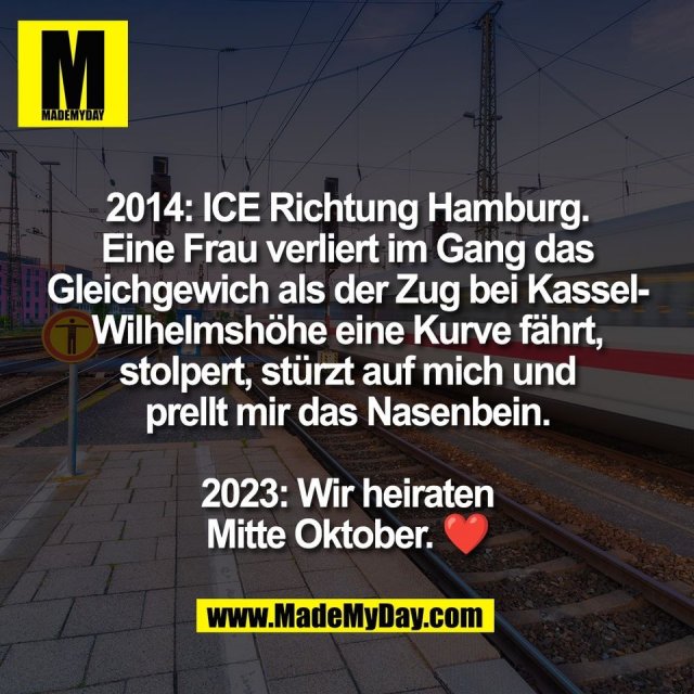 2014: ICE Richtung Hamburg.<br />
Eine Frau verliert im Gang das<br />
Gleichgewich als der Zug bei Kassel-<br />
Wilhelmshöhe eine Kurve fährt,<br />
stolpert, stürzt auf mich und<br />
prellt mir das Nasenbein.<br />
<br />
2023: Wir heiraten<br />
Mitte Oktober. ❤️
