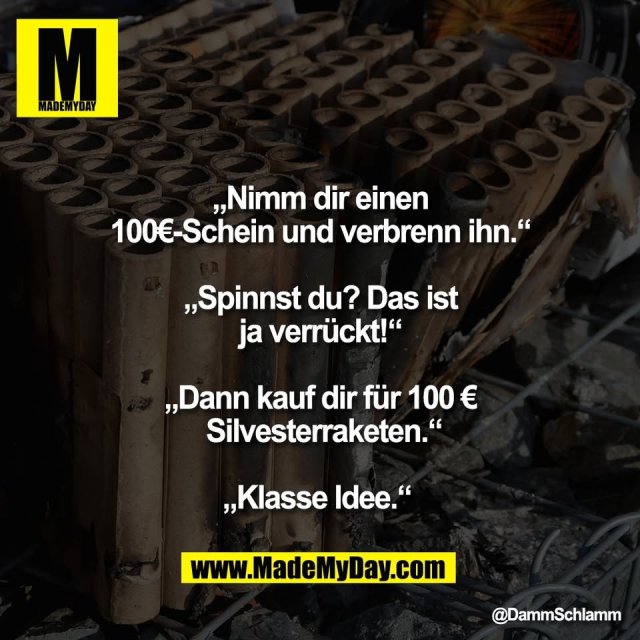 „Nimm dir einen<br />
100€-Schein und verbrenn ihn.“<br />
<br />
„Spinnst du? Das ist<br />
ja verrückt!“<br />
<br />
„Dann kauf dir für 100 €<br />
 Silvesterraketen.“<br />
<br />
„Klasse Idee.“