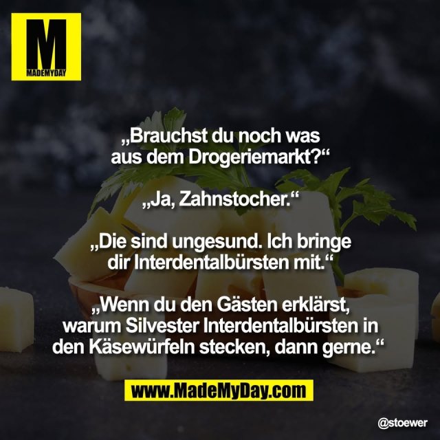 „Brauchst du noch was<br />
aus dem Drogeriemarkt?“<br />
<br />
„Ja, Zahnstocher.“<br />
<br />
„Die sind ungesund. Ich bringe<br />
dir Interdentalbürsten mit.“<br />
<br />
„Wenn du den Gästen erklärst,<br />
warum Silvester Interdentalbürsten in<br />
den Käsewürfeln stecken, dann gerne.“