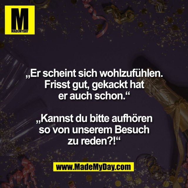 „Er scheint sich wohlzufühlen.<br />
Frisst gut, gekackt hat<br />
er auch schon.“<br />
<br />
„Kannst du bitte aufhören<br />
so von unserem Besuch<br />
zu reden?!“