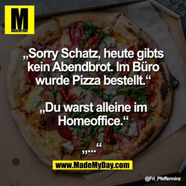 „Sorry Schatz, heute gibts<br />
kein Abendbrot. Im Büro<br />
wurde Pizza bestellt.“<br />
<br />
„Du warst alleine im<br />
Homeoffice.“<br />
<br />
„...“