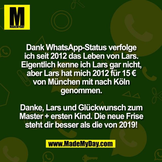 Dank WhatsApp-Status verfolge<br />
ich seit 2012 das Leben von Lars.<br />
Eigentlich kenne ich Lars gar nicht,<br />
aber Lars hat mich 2012 für 15 €<br />
von München mit nach Köln<br />
genommen.<br />
<br />
Danke, Lars und Glückwunsch zum<br />
Master + ersten Kind. Die neue Frise<br />
steht dir besser als die von 2019!
