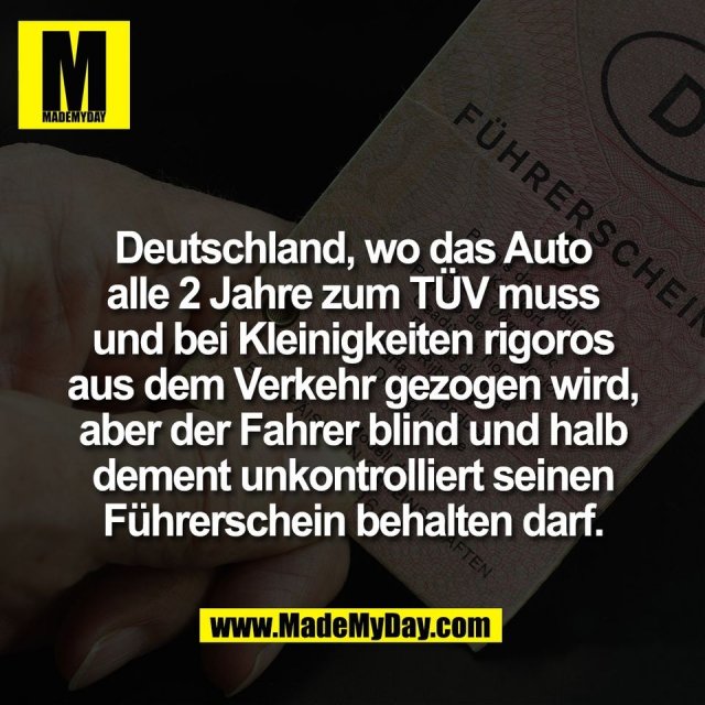 Deutschland, wo das Auto<br />
alle 2 Jahre zum TÜV muss<br />
und bei Kleinigkeiten rigoros<br />
aus dem Verkehr gezogen wird,<br />
aber der Fahrer blind und halb<br />
dement unkontrolliert seinen<br />
Führerschein behalten darf.