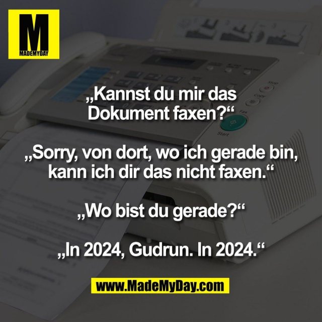 „Kannst du mir das<br />
Dokument faxen?“<br />
<br />
„Sorry, von dort, wo ich gerade bin,<br />
kann ich dir das nicht faxen.“<br />
<br />
„Wo bist du gerade?“<br />
<br />
„In 2024, Gudrun. In 2024.“