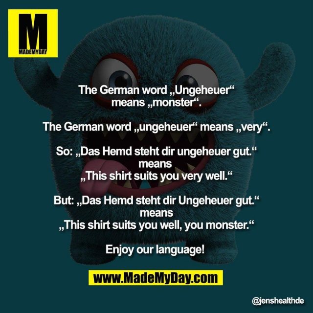 The German word „Ungeheuer“<br />
means „monster“.<br />
<br />
The German word „ungeheuer“ means „very“.<br />
<br />
So: „Das Hemd steht dir ungeheuer gut.“<br />
means <br />
„This shirt suits you very well.“<br />
<br />
But: „Das Hemd steht dir Ungeheuer gut.“<br />
means<br />
„This shirt suits you well, you monster.“<br />
<br />
Enjoy our language!
