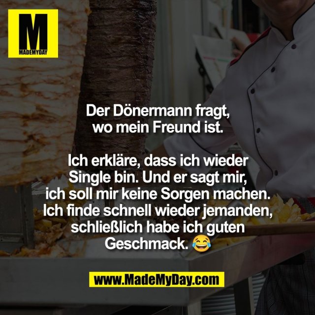 Der Dönermann fragt,<br />
wo mein Freund ist.<br />
<br />
Ich erkläre, dass ich wieder<br />
Single bin. Und er sagt mir,<br />
ich soll mir keine Sorgen machen.<br />
Ich finde schnell wieder jemanden,<br />
schließlich habe ich guten<br />
Geschmack. 😂