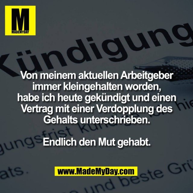 Von meinem aktuellen Arbeitgeber<br />
immer kleingehalten worden,<br />
habe ich heute gekündigt und einen<br />
Vertrag mit einer Verdopplung des<br />
Gehalts unterschrieben.<br />
<br />
Endlich den Mut gehabt.