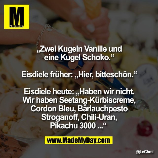 „Zwei Kugeln Vanille und<br />
eine Kugel Schoko.“<br />
<br />
Eisdiele früher: „Hier, bitteschön.“<br />
<br />
Eisdiele heute: „Haben wir nicht.<br />
Wir haben Seetang-Kürbiscreme,<br />
Cordon Bleu, Bärlauchpesto<br />
Stroganoff, Chili-Uran,<br />
Pikachu 3000 ...“