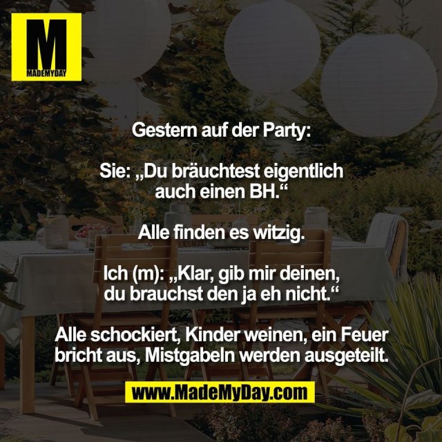 Gestern auf der Party:<br />
<br />
Sie: „Du bräuchtest eigentlich<br />
auch einen BH.“<br />
<br />
Alle finden es witzig.<br />
<br />
Ich (m): „Klar, gib mir deinen,<br />
du brauchst den ja eh nicht.“<br />
<br />
Alle schockiert, Kinder weinen, ein Feuer<br />
bricht aus, Mistgabeln werden ausgeteilt.