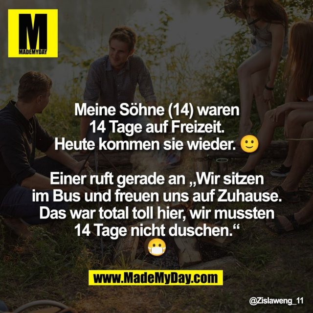 Meine Söhne (14) waren<br />
14 Tage auf Freizeit.<br />
Heute kommen sie wieder. 🙂<br />
<br />
Einer ruft gerade an „Wir sitzen<br />
im Bus und freuen uns auf Zuhause.<br />
Das war total toll hier, wir mussten<br />
14 Tage nicht duschen.“<br />
😷