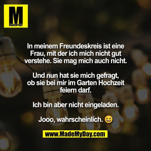 In meinem Freundeskreis ist eine<br />
Frau, mit der ich mich nicht gut<br />
verstehe. Sie mag mich auch nicht.<br />
<br />
Und nun hat sie mich gefragt,<br />
ob sie bei mir im Garten Hochzeit<br />
feiern darf.<br />
<br />
Ich bin aber nicht eingeladen.<br />
<br />
Jooo, wahrscheinlich. 😆