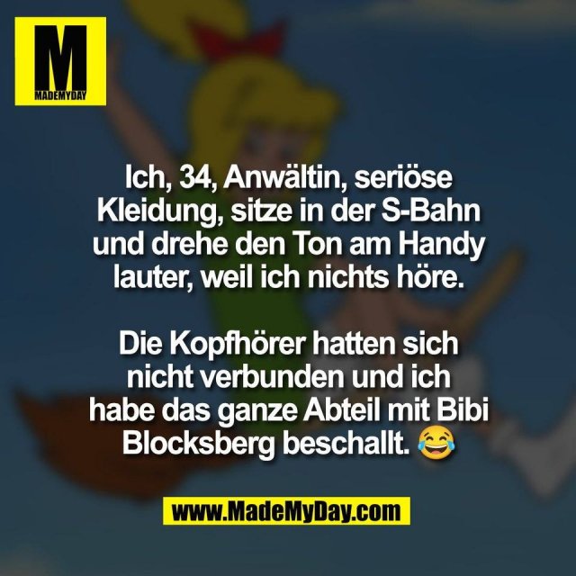 Ich, 34, Anwältin, seriöse<br />
Kleidung, sitze in der S-Bahn<br />
und drehe den Ton am Handy<br />
lauter, weil ich nichts höre.<br />
<br />
Die Kopfhörer hatten sich<br />
nicht verbunden und ich<br />
habe das ganze Abteil mit Bibi<br />
Blocksberg beschallt. 😂