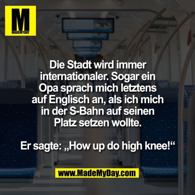 Die Stadt wird immer<br />
internationaler. Sogar ein<br />
Opa sprach mich letztens<br />
auf Englisch an, als ich mich<br />
in der S-Bahn auf seinen<br />
Platz setzen wollte.<br />
<br />
Er sagte: „How up do high knee!“