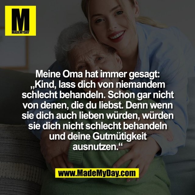 Meine Oma hat immer gesagt:<br />
„Kind, lass dich von niemandem<br />
schlecht behandeln. Schon gar nicht<br />
von denen, die du liebst. Denn wenn<br />
sie dich auch lieben würden, würden<br />
sie dich nicht schlecht behandeln<br />
und deine Gutmütigkeit<br />
ausnutzen.“