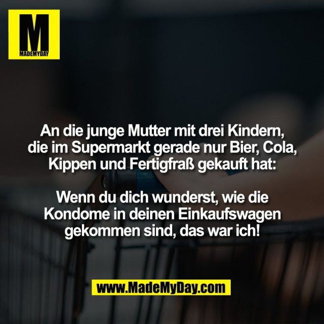 An die junge Mutter mit drei Kindern,<br />
die im Supermarkt gerade nur Bier, Cola,<br />
Kippen und Fertigfraß gekauft hat:<br />
<br />
Wenn du dich wunderst, wie die<br />
Kondome in deinen Einkaufswagen<br />
gekommen sind, das war ich!