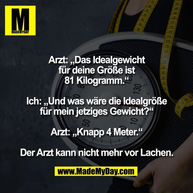 Arzt: „Das Idealgewicht<br />
für deine Größe ist<br />
81 Kilogramm.“<br />
<br />
Ich: „Und was wäre die Idealgröße<br />
für mein jetziges Gewicht?“<br />
<br />
Arzt: „Knapp 4 Meter.“<br />
<br />
Der Arzt kann nicht mehr vor Lachen.