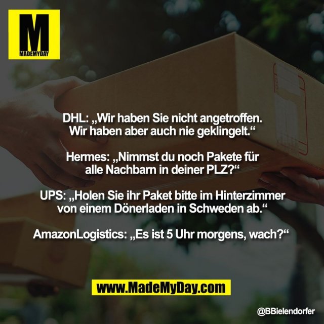 DHL: „Wir haben Sie nicht angetroffen.<br />
Wir haben aber auch nie geklingelt.“<br />
<br />
Hermes: „Nimmst du noch Pakete für<br />
alle Nachbarn in deiner PLZ?“<br />
<br />
UPS: „Holen Sie ihr Paket bitte im Hinterzimmer<br />
von einem Dönerladen in Schweden ab.“<br />
<br />
AmazonLogistics: „Es ist 5 Uhr morgens, wach?“