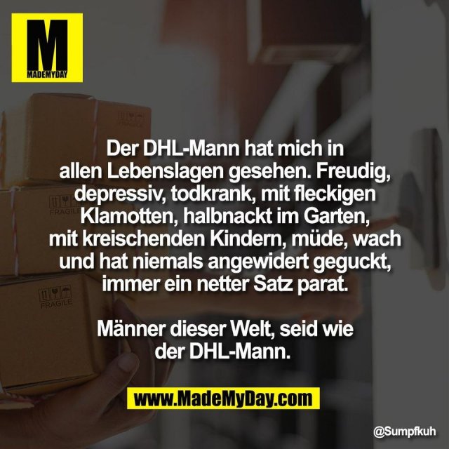 Der DHL-Mann hat mich in<br />
allen Lebenslagen gesehen. Freudig,<br />
depressiv, todkrank, mit fleckigen<br />
Klamotten, halbnackt im Garten,<br />
mit kreischenden Kindern, müde, wach<br />
und hat niemals angewidert geguckt,<br />
immer ein netter Satz parat.<br />
<br />
Männer dieser Welt, seid wie<br />
der DHL-Mann.