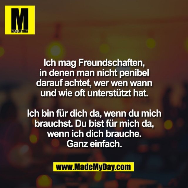 Ich mag Freundschaften,<br />
in denen man nicht penibel<br />
darauf achtet, wer wen wann<br />
und wie oft unterstützt hat.<br />
<br />
Ich bin für dich da, wenn du mich<br />
brauchst. Du bist für mich da,<br />
wenn ich dich brauche.<br />
Ganz einfach.