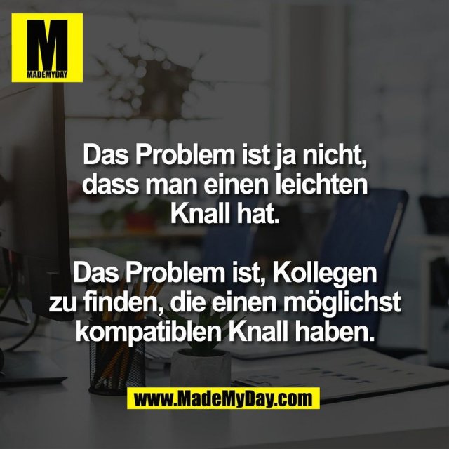 Das Problem ist ja nicht,<br />
dass man einen leichten<br />
Knall hat.<br />
<br />
Das Problem ist, Kollegen<br />
zu finden, die einen möglichst<br />
kompatiblen Knall haben.