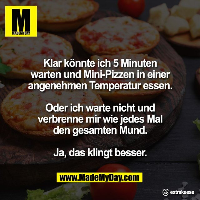 Klar könnte ich 5 Minuten<br />
warten und Mini-Pizzen in einer<br />
angenehmen Temperatur essen.<br />
<br />
Oder ich warte nicht und<br />
verbrenne mir wie jedes Mal<br />
den gesamten Mund.<br />
<br />
Ja, das klingt besser.<br />
<br />
@ extrakaese