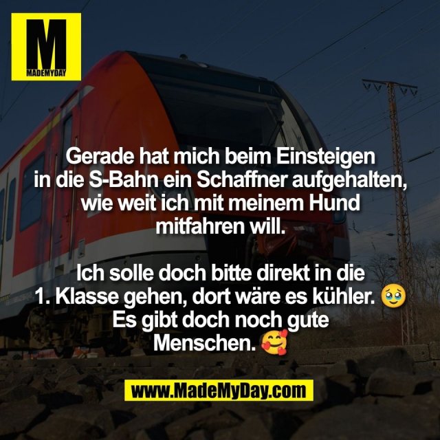 Gerade hat mich beim Einsteigen<br />
in die S-Bahn ein Schaffner aufgehalten,<br />
wie weit ich mit meinem Hund<br />
mitfahren will.<br />
<br />
Ich solle doch bitte direkt in die<br />
1. Klasse gehen, dort wäre es kühler. 🥹<br />
Es gibt doch noch gute<br />
Menschen. 🥰