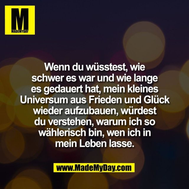 Wenn du wüsstest, wie<br />
schwer es war und wie lange<br />
es gedauert hat, mein kleines<br />
Universum aus Frieden und Glück<br />
wieder aufzubauen, würdest<br />
du verstehen, warum ich so<br />
wählerisch bin, wen ich in<br />
mein Leben lasse.