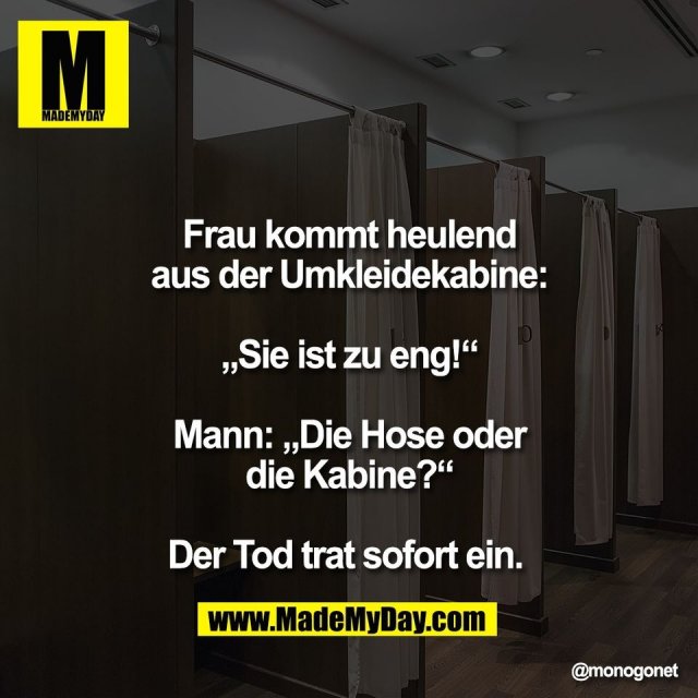 Frau kommt heulend<br />
aus der Umkleidekabine:<br />
<br />
„Sie ist zu eng!“<br />
<br />
Mann: „Die Hose oder<br />
die Kabine?“<br />
<br />
Der Tod trat sofort ein.