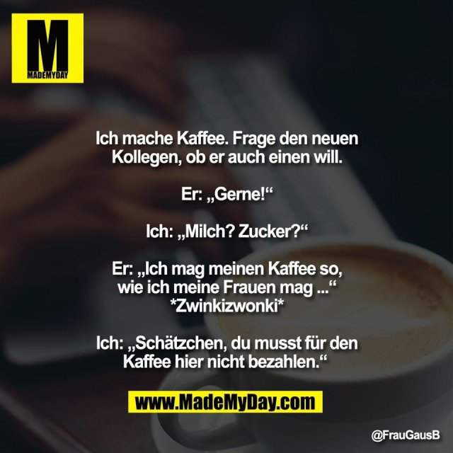 Ich mache Kaffee. Frage den neuen<br />
Kollegen, ob er auch einen will.<br />
<br />
Er: „Gerne!“<br />
<br />
Ich: „Milch? Zucker?“<br />
<br />
Er: „Ich mag meinen Kaffee so,<br />
wie ich meine Frauen mag ...“<br />
*Zwinkizwonki*<br />
<br />
Ich: „Schätzchen, du musst für den<br />
Kaffee hier nicht bezahlen.“