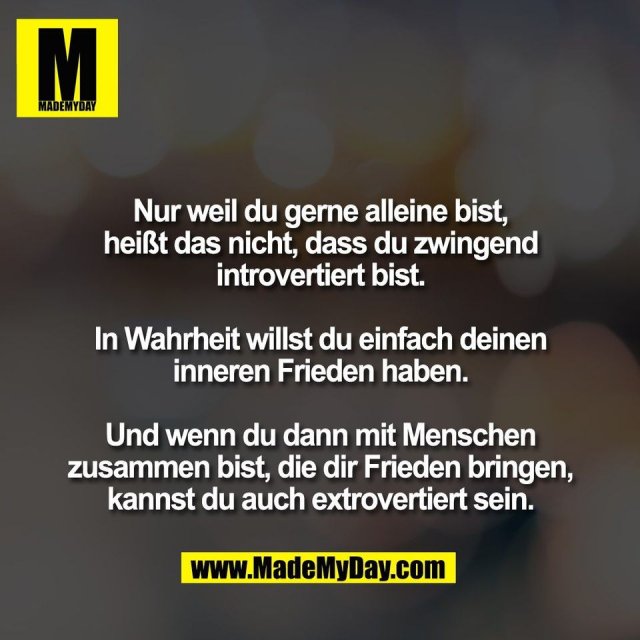 Nur weil du gerne alleine bist,<br />
heißt das nicht, dass du zwingend<br />
introvertiert bist.<br />
<br />
In Wahrheit willst du einfach deinen<br />
inneren Frieden haben.<br />
<br />
Und wenn du dann mit Menschen<br />
zusammen bist, die dir Frieden bringen,<br />
kannst du auch extrovertiert sein.