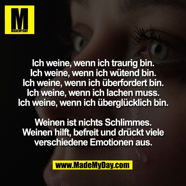 Ich weine, wenn ich traurig bin.<br />
Ich weine, wenn ich wütend bin.<br />
Ich weine, wenn ich überfordert bin.<br />
Ich weine, wenn ich lachen muss.<br />
Ich weine, wenn ich überglücklich bin.<br />
<br />
Weinen ist nichts Schlimmes.<br />
Weinen hilft, befreit und drückt viele<br />
verschiedene Emotionen aus.