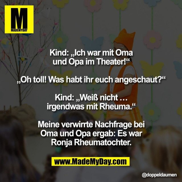 Kind: „Ich war mit Oma<br />
und Opa im Theater!“<br />
<br />
„Oh toll! Was habt ihr euch angeschaut?“<br />
<br />
Kind: „Weiß nicht …<br />
irgendwas mit Rheuma.“<br />
<br />
Meine verwirrte Nachfrage bei<br />
Oma und Opa ergab: Es war<br />
Ronja Rheumatochter.