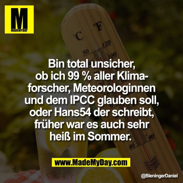 Bin total unsicher,<br />
ob ich 99 % aller Klima-<br />
forscher, Meteorologinnen<br />
und dem IPCC glauben soll,<br />
oder Hans54 der schreibt,<br />
früher war es auch sehr<br />
heiß im Sommer.