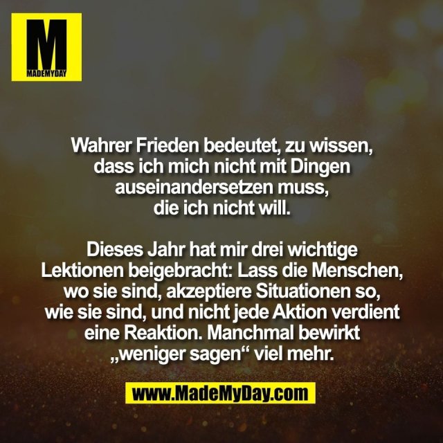 Wahrer Frieden bedeutet, zu wissen,<br />
dass ich mich nicht mit Dingen<br />
auseinandersetzen muss,<br />
die ich nicht will.<br />
<br />
Dieses Jahr hat mir drei wichtige<br />
Lektionen beigebracht: Lass die Menschen,<br />
wo sie sind, akzeptiere Situationen so,<br />
wie sie sind, und nicht jede Aktion verdient<br />
eine Reaktion. Manchmal bewirkt<br />
„weniger sagen“ viel mehr.