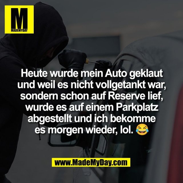 Heute wurde mein Auto geklaut<br />
und weil es nicht vollgetankt war,<br />
sondern schon auf Reserve lief,<br />
wurde es auf einem Parkplatz<br />
abgestellt und ich bekomme<br />
es morgen wieder, lol. 😂