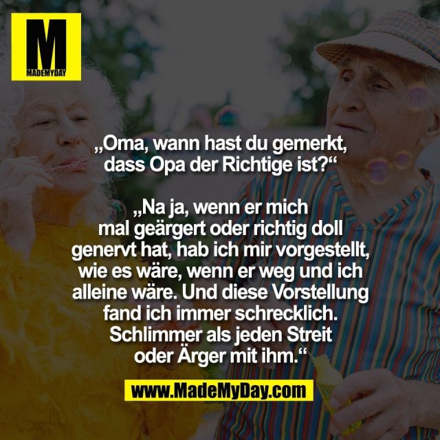 „Oma, wann hast du gemerkt,<br />
dass Opa der Richtige ist?“<br />
<br />
„Na ja, wenn er mich<br />
mal geärgert oder richtig doll<br />
genervt hat, hab ich mir vorgestellt,<br />
wie es wäre, wenn er weg und ich<br />
alleine wäre. Und diese Vorstellung<br />
fand ich immer schrecklich.<br />
Schlimmer als jeden Streit<br />
oder Ärger mit ihm.“