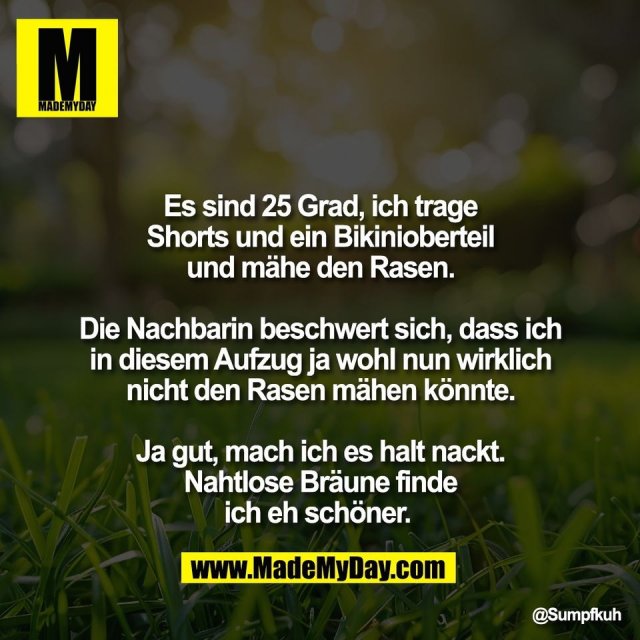 Es sind 25 Grad, ich trage<br />
Shorts und ein Bikinioberteil<br />
und mähe den Rasen.<br />
<br />
Die Nachbarin beschwert sich, dass ich<br />
in diesem Aufzug ja wohl nun wirklich<br />
nicht den Rasen mähen könnte.<br />
<br />
Ja gut, mach ich es halt nackt.<br />
Nahtlose Bräune finde<br />
ich eh schöner.