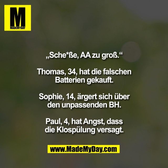 „Sche*ße, AA zu groß.“<br />
<br />
Thomas, 34, hat die falschen<br />
Batterien gekauft.<br />
<br />
Sophie, 14, ärgert sich über<br />
den unpassenden BH.<br />
<br />
Paul, 4, hat Angst, dass<br />
die Klospülung versagt.