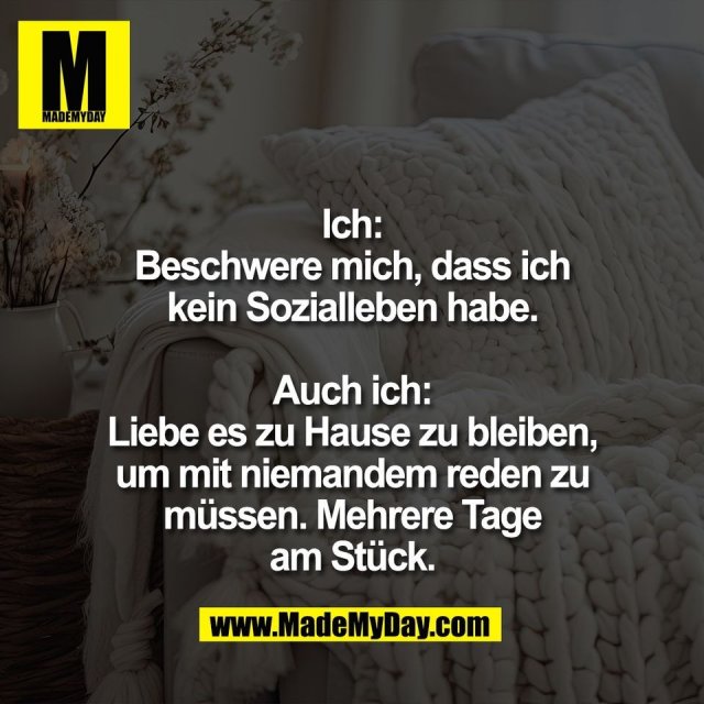 Ich:<br />
Beschwere mich, dass ich<br />
kein Sozialleben habe.<br />
<br />
Auch ich:<br />
Liebe es zu Hause zu bleiben,<br />
um mit niemandem reden zu<br />
müssen. Mehrere Tage<br />
am Stück.