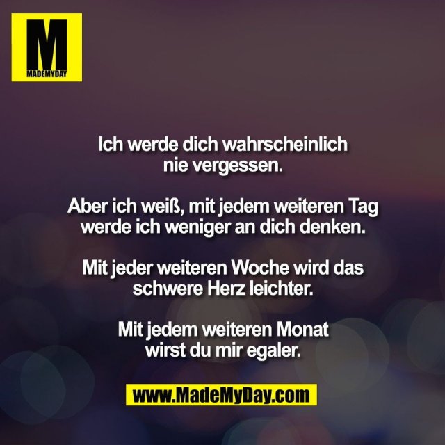 Ich werde dich wahrscheinlich<br />
nie vergessen.<br />
<br />
Aber ich weiß, mit jedem weiteren Tag<br />
werde ich weniger an dich denken.<br />
<br />
Mit jeder weiteren Woche wird das<br />
schwere Herz leichter.<br />
<br />
Mit jedem weiteren Monat<br />
wirst du mir egaler.