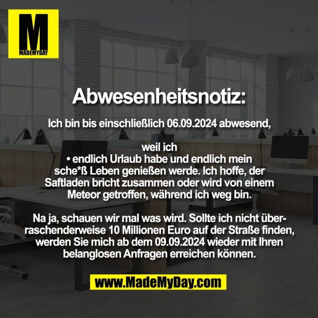 Abwesenheitsnotiz:<br />
<br />
Ich bin bis einschließlich 06.09.2024 abwesend,<br />
<br />
weil ich<br />
• endlich Urlaub habe und endlich mein<br />
sche*ß Leben genießen werde. Ich hoffe, der<br />
Saftladen bricht zusammen oder wird von einem<br />
Meteor getroffen, während ich weg bin.<br />
<br />
Na ja, schauen wir mal was wird. Sollte ich nicht über-<br />
raschenderweise 10 Millionen Euro auf der Straße finden,<br />
werden Sie mich ab dem 09.09.2024 wieder mit Ihren<br />
belanglosen Anfragen erreichen können.