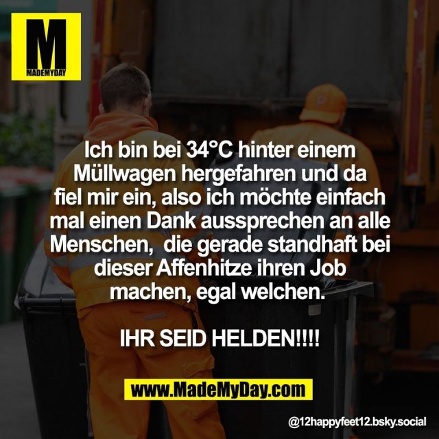 Ich bin bei 34°C hinter einem<br />
Müllwagen hergefahren und da<br />
fiel mir ein, also ich möchte einfach<br />
mal einen Dank aussprechen an alle<br />
Menschen,  die gerade standhaft bei<br />
dieser Affenhitze ihren Job<br />
machen, egal welchen. <br />
<br />
IHR SEID HELDEN!!!!