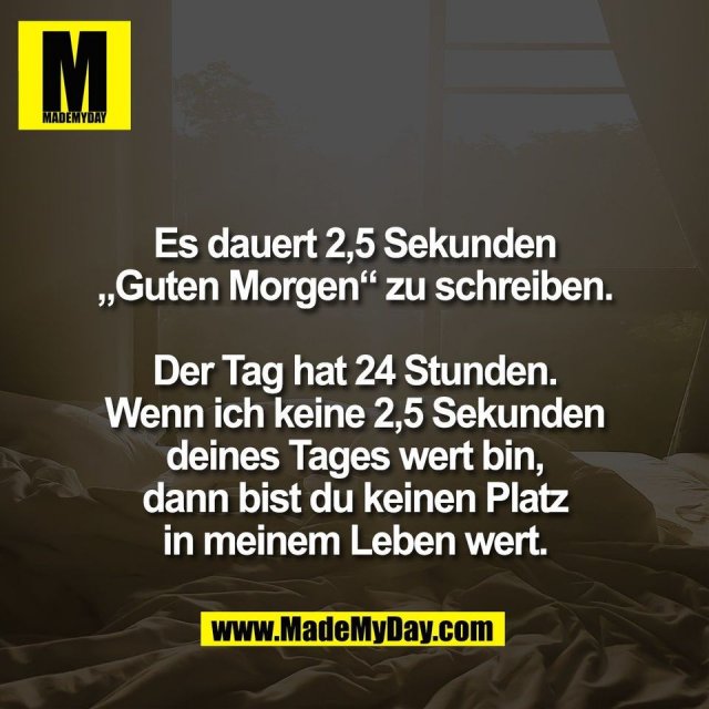 Es dauert 2,5 Sekunden<br />
„Guten Morgen“ zu schreiben.<br />
<br />
Der Tag hat 24 Stunden.<br />
Wenn ich keine 2,5 Sekunden<br />
deines Tages wert bin,<br />
dann bist du keinen Platz<br />
in meinem Leben wert.