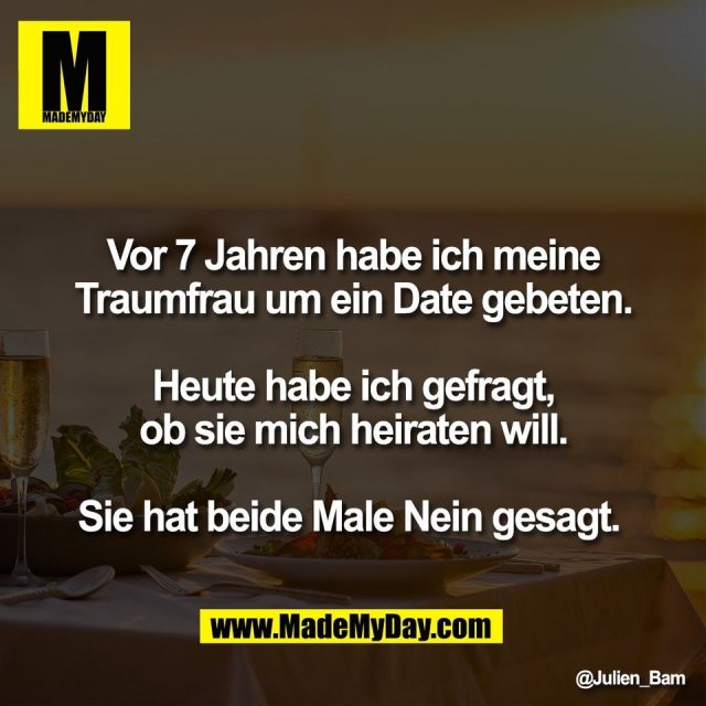 Vor 7 Jahren habe ich meine<br />
Traumfrau um ein Date gebeten.<br />
<br />
Heute habe ich gefragt,<br />
ob sie mich heiraten will.<br />
<br />
Sie hat beide Male Nein gesagt.