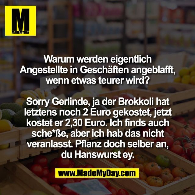 Warum werden eigentlich<br />
Angestellte in Geschäften angeblafft,<br />
wenn etwas teurer wird?<br />
<br />
Sorry Gerlinde, ja der Brokkoli hat<br />
letztens noch 2 Euro gekostet, jetzt<br />
kostet er 2,30 Euro. Ich finds auch<br />
sche*ße, aber ich hab das nicht<br />
veranlasst. Pflanz doch selber an,<br />
du Hanswurst ey.