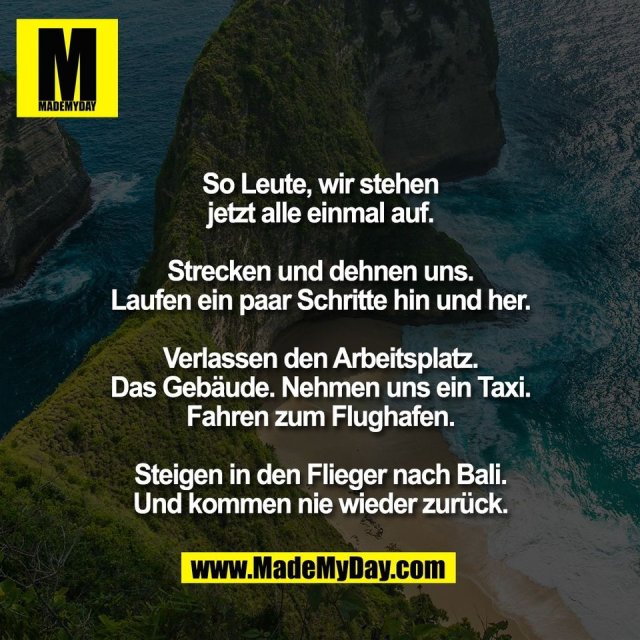 So Leute, wir stehen<br />
jetzt alle einmal auf.<br />
<br />
Strecken und dehnen uns.<br />
Laufen ein paar Schritte hin und her.<br />
<br />
Verlassen den Arbeitsplatz.<br />
Das Gebäude. Nehmen uns ein Taxi.<br />
Fahren zum Flughafen.<br />
<br />
Steigen in den Flieger nach Bali.<br />
Und kommen nie wieder zurück.